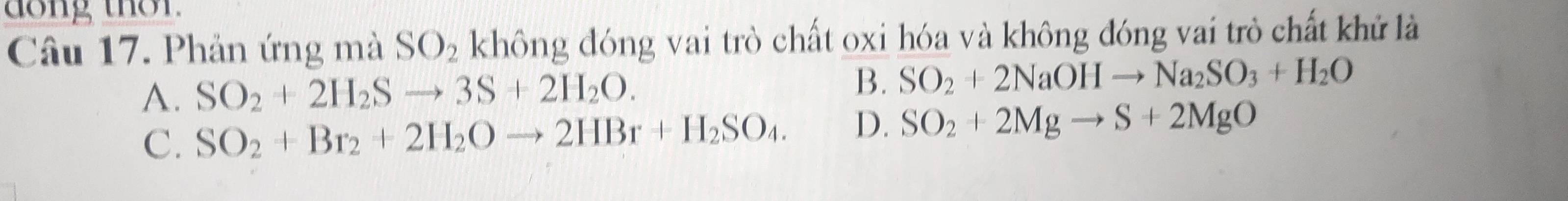 dong thor.
Câu 17. Phản ứng mà SO_2 không đóng vai trò chất oxi hóa và không đóng vai trò chất khử là
B.
A. SO_2+2H_2Sto 3S+2H_2O. SO_2+2NaOHto Na_2SO_3+H_2O
C. SO_2+Br_2+2H_2Oto 2HBr+H_2SO_4. D. SO_2+2Mgto S+2MgO