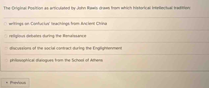 The Original Position as articulated by John Rawls draws from which historical intellectual tradition:
writings on Confucius' teachings from Ancient China
religious debates during the Renaissance
discussions of the social contract during the Englightenment
philosophical dialogues from the School of Athens
Previous