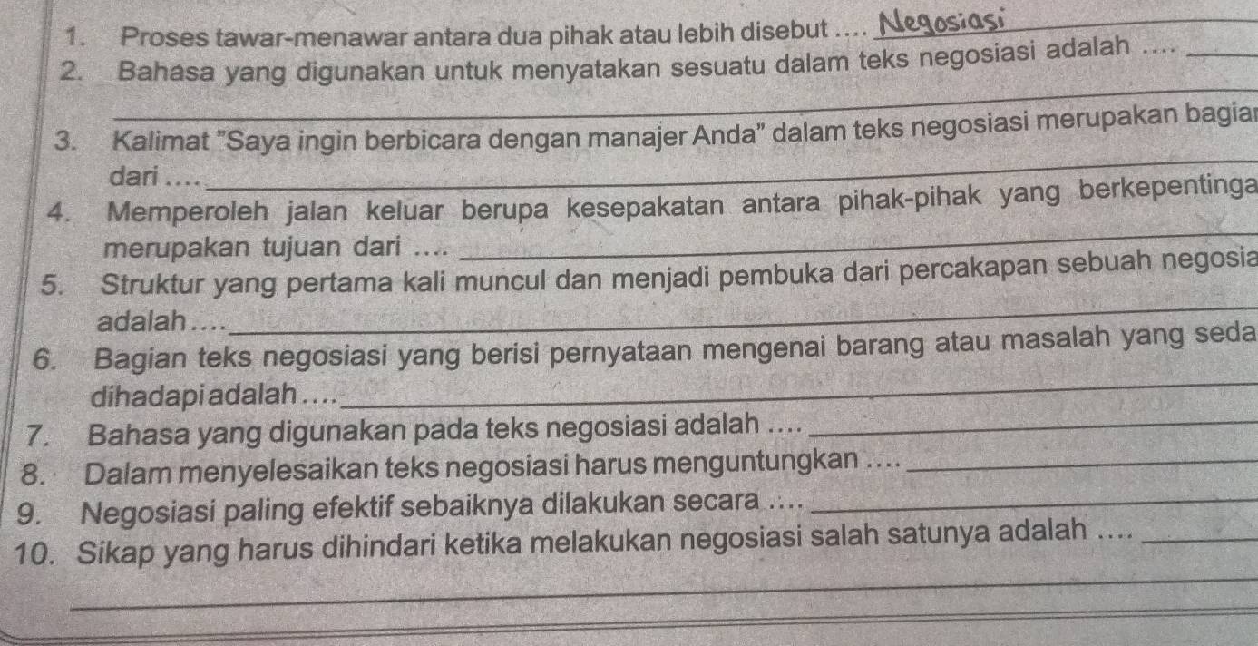 Proses tawar-menawar antara dua pihak atau lebih disebut .... _ 
_ 
2. Bahasa yang digunakan untuk menyatakan sesuatu dalam teks negosiasi adalah .._ 
_ 
_ 
_ 
_ 
3. Kalimat "Saya ingin berbicara dengan manajer Anda" dalam teks negosiasi merupakan bagiar 
dari 
_ 
4. Memperoleh jalan keluar berupa kesepakatan antara pihak-pihak yang berkepentinga 
merupakan tujuan dari .... 
5. Struktur yang pertama kali muncul dan menjadi pembuka dari percakapan sebuah negosia 
adalah . . .. 
_ 
_ 
6. Bagian teks negosiasi yang berisi pernyataan mengenai barang atau masalah yang seda 
dihadapi adalah . . .. 
7. Bahasa yang digunakan pada teks negosiasi adalah … 
_ 
8. Dalam menyelesaikan teks negosiasi harus menguntungkan ...._ 
9. Negosiasi paling efektif sebaiknya dilakukan secara ….._ 
_ 
10. Sikap yang harus dihindari ketika melakukan negosiasi salah satunya adalah ...._ 
_