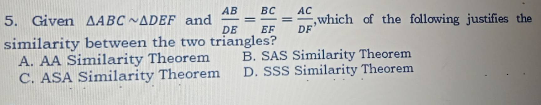 Given △ ABCsim △ DEF and  AB/DE = BC/EF = AC/DF  ,which of the following justifies the
similarity between the two triangles?
A. AA Similarity Theorem B. SAS Similarity Theorem
C. ASA Similarity Theorem D. SSS Similarity Theorem