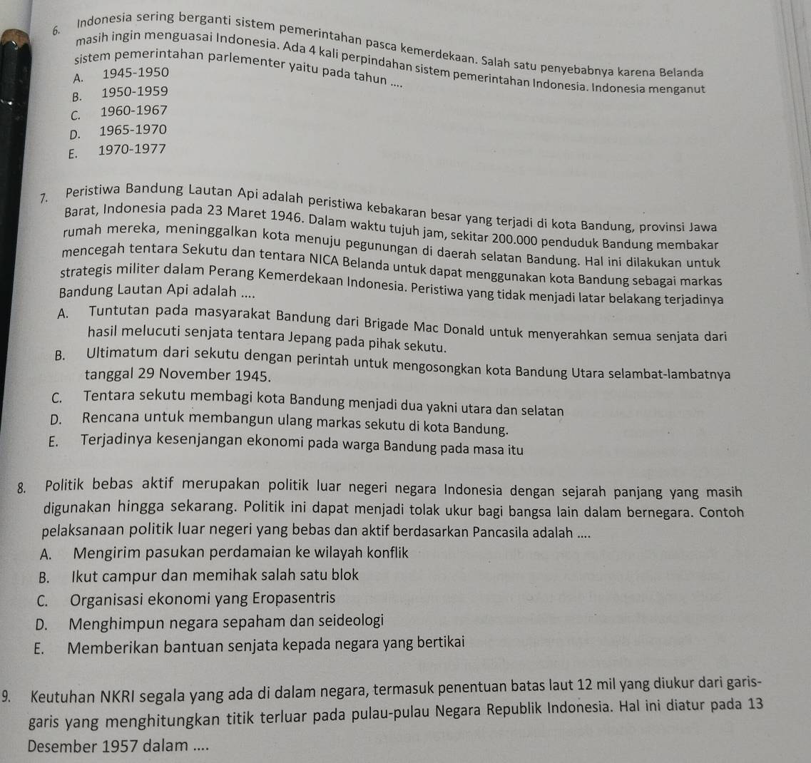 Indonesia sering berganti sistem pemerintahan pasca kemerdekaan. Salah satu penyebabnya karena Belanda
masih ingin menguasai Indonesia. Ada 4 kali perpindahan sistem pemerintahan Indonesia. Indonesia menganut
sistem pemerintahan parlementer yaitu pada tahun ....
A. 1945-1950
B. 1950-1959
C. 1960-1967
D. 1965-1970
E. 1970-1977
7. Peristiwa Bandung Lautan Api adalah peristiwa kebakaran besar yang terjadi di kota Bandung, provinsi Jawa
Barat, Indonesia pada 23 Maret 1946. Dalam waktu tujuh jam, sekitar 200.000 penduduk Bandung membakar
rumah mereka, meninggalkan kota menuju pegunungan di daerah selatan Bandung. Hal ini dilakukan untuk
mencegah tentara Sekutu dan tentara NICA Belanda untuk dapat menggunakan kota Bandung sebagai markas
strategis militer dalam Perang Kemerdekaan Indonesia. Peristiwa yang tidak menjadi latar belakang terjadinya
Bandung Lautan Api adalah ....
A. Tuntutan pada masyarakat Bandung dari Brigade Mac Donald untuk menyerahkan semua senjata dari
hasil melucuti senjata tentara Jepang pada pihak sekutu.
B. Ultimatum dari sekutu dengan perintah untuk mengosongkan kota Bandung Utara selambat-lambatnya
tanggal 29 November 1945.
C. Tentara sekutu membagi kota Bandung menjadi dua yakni utara dan selatan
D. Rencana untuk membangun ulang markas sekutu di kota Bandung.
E. Terjadinya kesenjangan ekonomi pada warga Bandung pada masa itu
8. Politik bebas aktif merupakan politik luar negeri negara Indonesia dengan sejarah panjang yang masih
digunakan hingga sekarang. Politik ini dapat menjadi tolak ukur bagi bangsa lain dalam bernegara. Contoh
pelaksanaan politik luar negeri yang bebas dan aktif berdasarkan Pancasila adalah ....
A. Mengirim pasukan perdamaian ke wilayah konflik
B. Ikut campur dan memihak salah satu blok
C. Organisasi ekonomi yang Eropasentris
D. Menghimpun negara sepaham dan seideologi
E. Memberikan bantuan senjata kepada negara yang bertikai
9. Keutuhan NKRI segala yang ada di dalam negara, termasuk penentuan batas laut 12 mil yang diukur dari garis-
garis yang menghitungkan titik terluar pada pulau-pulau Negara Republik Indonesia. Hal ini diatur pada 13
Desember 1957 dalam ....