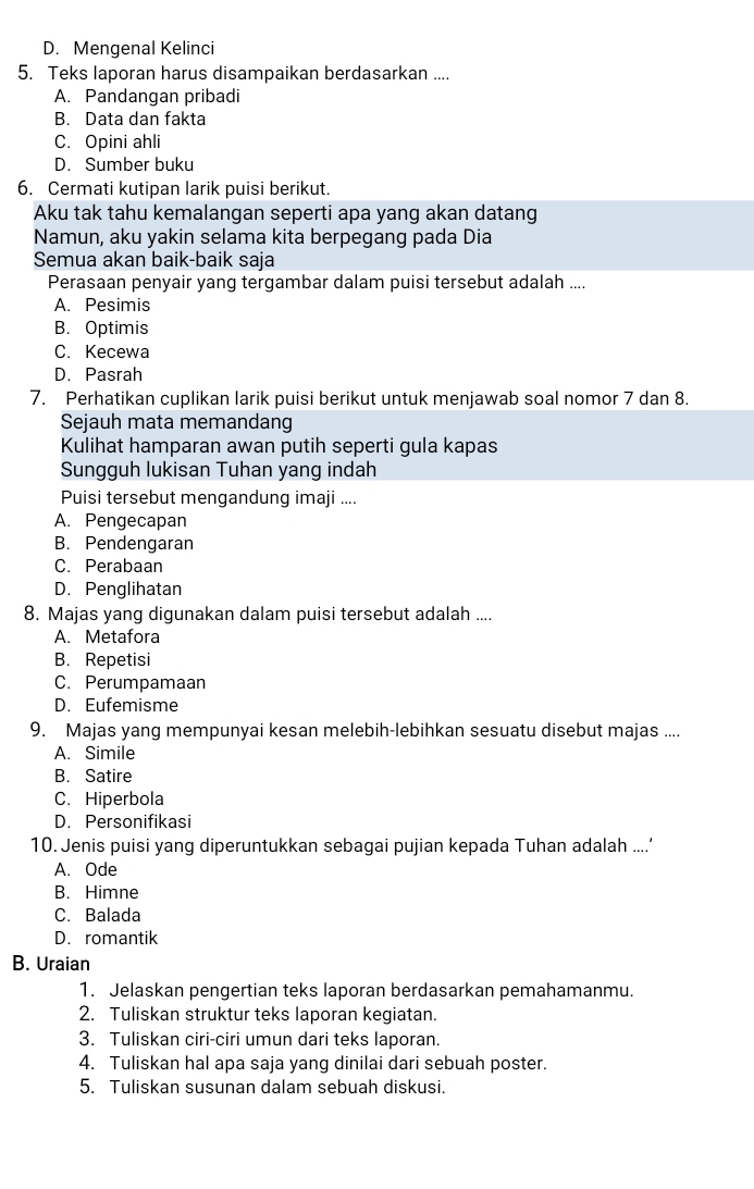 D. Mengenal Kelinci
5. Teks laporan harus disampaikan berdasarkan ....
A. Pandangan pribadi
B. Data dan fakta
C. Opini ahli
D. Sumber buku
6. Cermati kutipan larik puisi berikut.
Aku tak tahu kemalangan seperti apa yang akan datang
Namun, aku yakin selama kita berpegang pada Dia
Semua akan baik-baik saja
Perasaan penyair yang tergambar dalam puisi tersebut adalah ....
A. Pesimis
B. Optimis
C. Kecewa
D. Pasrah
7. Perhatikan cuplikan larik puisi berikut untuk menjawab soal nomor 7 dan 8.
Sejauh mata memandang
Kulihat hamparan awan putih seperti gula kapas
Sungguh lukisan Tuhan yang indah
Puisi tersebut mengandung imaji ....
A. Pengecapan
B. Pendengaran
C. Perabaan
D. Penglihatan
8. Majas yang digunakan dalam puisi tersebut adalah ....
A. Metafora
B. Repetisi
C. Perumpamaan
D. Eufemisme
9. Majas yang mempunyai kesan melebih-lebihkan sesuatu disebut majas ....
A. Simile
B. Satire
C. Hiperbola
D. Personifikasi
10. Jenis puisi yang diperuntukkan sebagai pujian kepada Tuhan adalah ....’
A. Ode
B. Himne
C. Balada
D. romantik
B. Uraian
1. Jelaskan pengertian teks laporan berdasarkan pemahamanmu.
2. Tuliskan struktur teks laporan kegiatan.
3. Tuliskan ciri-ciri umun dari teks laporan.
4. Tuliskan hal apa saja yang dinilai dari sebuah poster.
5. Tuliskan susunan dalam sebuah diskusi.