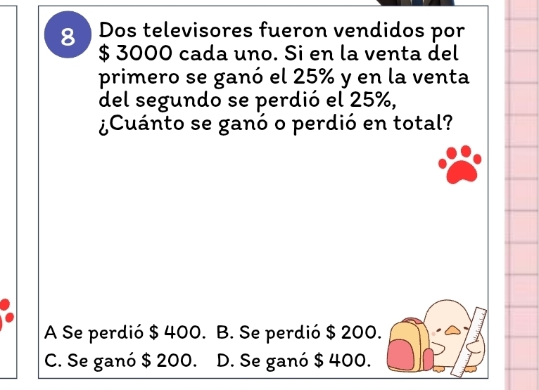 Dos televisores fueron vendidos por
$ 3000 cada uno. Si en la venta del
primero se ganó el 25% y en la venta
del segundo se perdió el 25%,
¿Cuánto se ganó o perdió en total?
A Se perdió $ 400. B. Se perdió $ 200.
C. Se ganó $ 200. D. Se ganó $ 400.