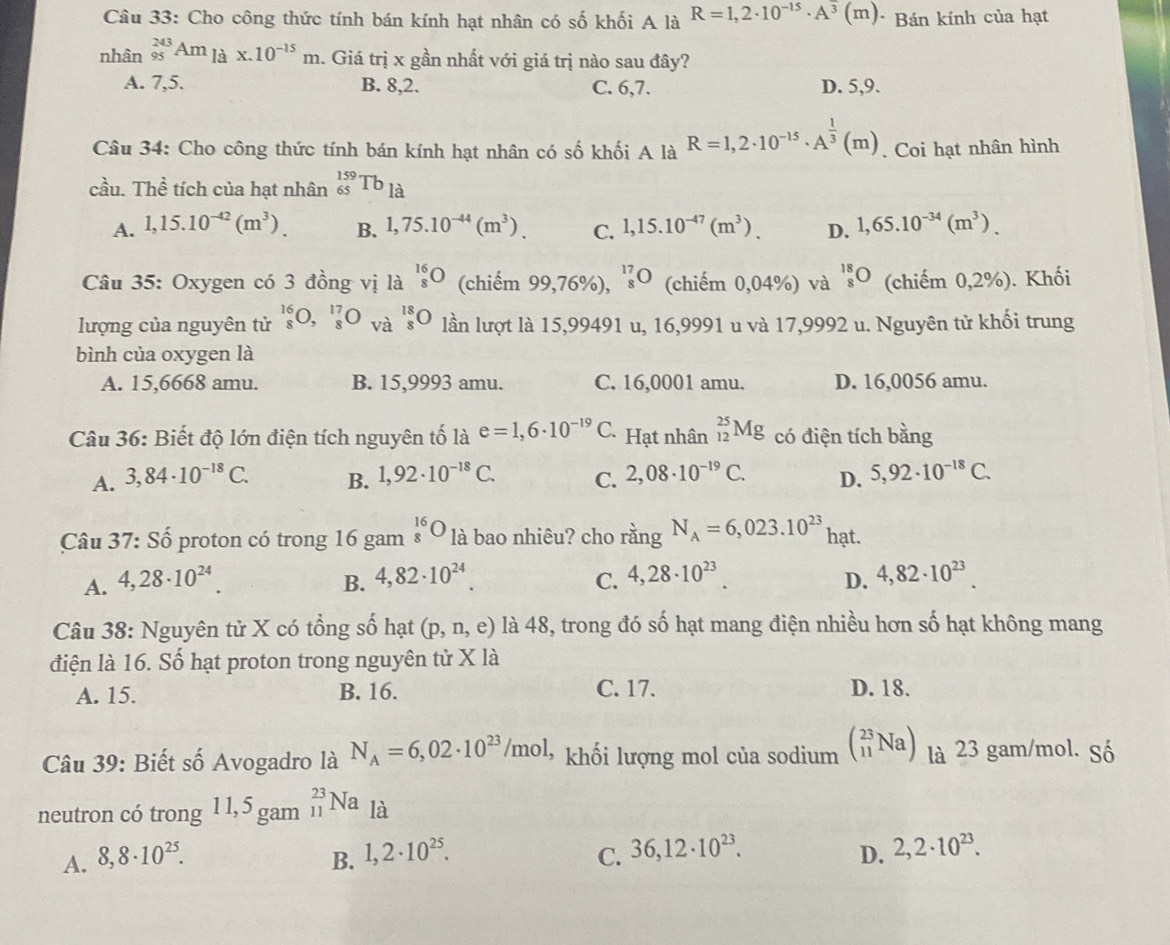 Cho công thức tính bán kính hạt nhân có số khối A là R=1,2· 10^(-15)· A^3(m) * Bán kính của hạt
nhân _(95)^(243)Am_laxm* .10^(-15)m 1. Giá trị x gần nhất với giá trị nào sau đây?
A. 7,5. B. 8,2. C. 6,7. D. 5,9.
Câu 34: Cho công thức tính bán kính hạt nhân có số khối A là R=1,2· 10^(-15)· A^(frac 1)3(m). Coi hạt nhân hình
cầu. Thể tích của hạt nhân _(65)^(159)Tb_la
A. 1,15.10^(-42)(m^3). B. 1,75.10^(-44)(m^3). C. 1,15.10^(-47)(m^3). D. 1,65.10^(-34)(m^3).
Câu 35: Oxygen có 3 đồng vị là _8^(1 (chiếm 99,76%), 'O (chiếm 0,04%) và beginarray)r 18 8endarray bigcirc  (chiếm 0,2%). Khối
lượng của nguyên tử _8^((16)O,_8^(17)O và _8^(18)O lần lượt là 15,99491 u, 16,9991 u và 17,9992 u. Nguyên tử khối trung
bình của oxygen là
A. 15,6668 amu. B. 15,9993 amu. C. 16,0001 amu. D. 16,0056 amu.
Câu 36: Biết độ lớn điện tích nguyên tố là e=1,6· 10^-19)C *Hạt nhân _(12)^(25)Mg có điện tích bằng
A. 3,84· 10^(-18)C. B. 1,92· 10^(-18)C. C. 2,08· 10^(-19)C. D. 5,92· 10^(-18)C.
Câu 37: Số proton có trong 16 gam beginarrayr 16 8endarray bigcirc là bao nhiêu? cho rằng N_A=6,023.10^(23) hạt.
A. 4,28· 10^(24). 4,82· 10^(24). C. 4,28· 10^(23). D. 4,82· 10^(23).
B.
Câu 38: Nguyên tử X có tổng số hạt (p,n,e) là 48, trong đó số hạt mang điện nhiều hơn số hạt không mang
điện là 16. Số hạt proton trong nguyên tử X là
A. 15. B. 16. C. 17. D. 18.
Câu 39: Biết số Avogadro là N_A=6,02· 10^(23)/mol * khối lượng mol của sodium beginpmatrix 23 11Naendpmatrix là 23 gam/mol. Số
neutron có trong 1 1,5 gam _(11)^(23)Na là
A. 8,8· 10^(25). B. 1,2· 10^(25). C. 36,12· 10^(23). 2,2· 10^(23).
D.