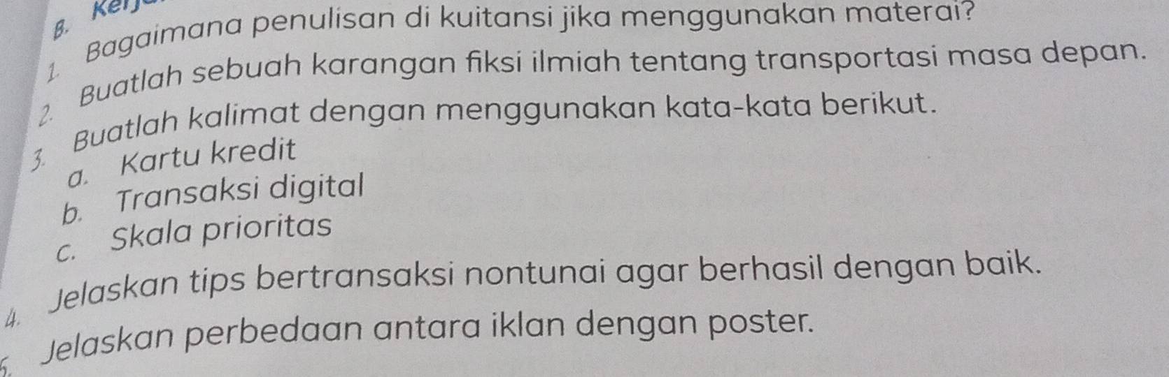 Keij 
1. Bagaimana penulisan di kuitansi jika menggunakan materai? 
2. Buatlah sebuah karangan fiksi ilmiah tentang transportasi masa depan. 
3. Buatlah kalimat dengan menggunakan kata-kata berikut. 
a. Kartu kredit 
b. Transaksi digital 
c. Skala prioritas 
4. Jelaskan tips bertransaksi nontunai agar berhasil dengan baik. 
Jelaskan perbedaan antara iklan dengan poster.