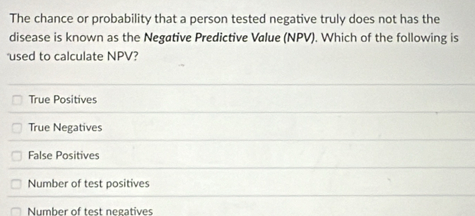 The chance or probability that a person tested negative truly does not has the
disease is known as the Negative Predictive Value (NPV). Which of the following is
used to calculate NPV?
True Positives
True Negatives
False Positives
Number of test positives
Number of test negatives