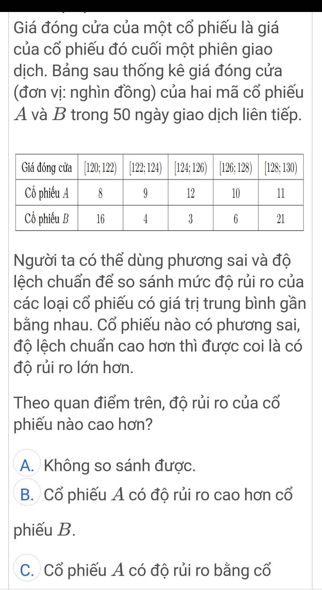 Giá đóng cửa của một cổ phiếu là giá
của cổ phiếu đó cuối một phiên giao
dịch. Bảng sau thống kê giá đóng cửa
(đơn vị: nghìn đồng) của hai mã cổ phiếu
A và B trong 50 ngày giao dịch liên tiếp.
Người ta có thể dùng phương sai và độ
lệch chuẩn để so sánh mức độ rủi ro của
các loại cổ phiếu có giá trị trung bình gần
bằng nhau. Cổ phiếu nào có phương sai,
độ lệch chuẩn cao hơn thì được coi là có
độ rủi ro lớn hơn.
Theo quan điểm trên, độ rủi ro của cổ
phiếu nào cao hơn?
A. Không so sánh được.
B. Cổ phiếu A có độ rủi ro cao hơn cổ
phiếu B.
C. Cổ phiếu A có độ rủi ro bằng cổ