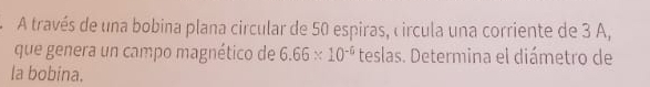 A través de una bobina plana circular de 50 espiras, circula una corriente de 3 A, 
que genera un campo magnético de 6.66* 10^(-6) teslas. Determina el diámetro de 
la bobina.