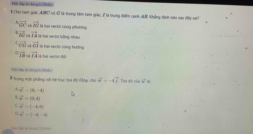 Một đáp án đúng, 0.25Điểm
1.Cho tam giác ABC có G là trọng tâm tam giác, I là trung điểm cạnh AB. Khẳng định nào sau đây sai?
A. vector GC và vector IG là hai vectơ cùng phương
B. vector IG và vector IA là hai vectơ bằng nhau
C. vector CG và vector GI là hai vectơ cùng hướng
D. vector IB và vector IA là hai vectơ đối
Một đáp án đúng, 0.25Điểm
2:Trong mặt phẳng với hệ trục tọa độ Oxy, cho vector w=-4vector j. Tọa độ của vector w là:
A. vector w=(0;-4)
B. vector w=(0;4)
C. vector w=(-4;0)
D. vector w=(-4;-4)
Một đáp an đùng 0.25Điểm