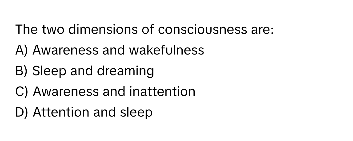 The two dimensions of consciousness are:

A) Awareness and wakefulness 
B) Sleep and dreaming 
C) Awareness and inattention 
D) Attention and sleep