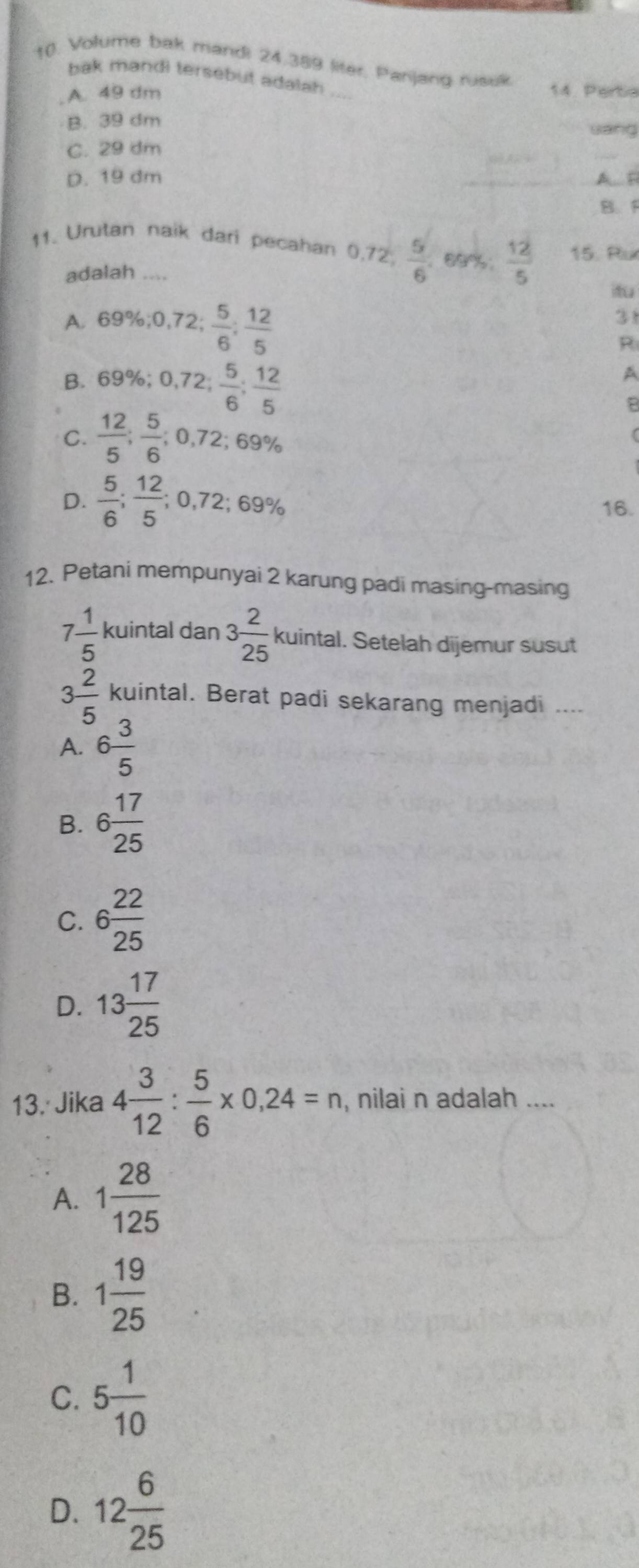 Volume bak mandi 24.389 liter, Panjang rusuk
bak mandi tersebut adalah
A. 49 dm _14. Perta
B. 39 dm
sang
C. 29 dm
_
D. 19 dm A F
B. F
11. Urutan naik dari pecahan 0,72  5/6  69%  12/5  15. Ru
adalah ....

A. 69%; 0,72;  5/6 ;  12/5 
31
R
B. 69%; 0,72;  5/6 ;  12/5 
A
B
C.  12/5 ;  5/6 ; 0,72; 69%
D.  5/6 ;  12/5 ; 0,72; 69% 16.
12. Petani mempunyai 2 karung padi masing-masing
7 1/5  kuintal dan 3 2/25  kuintal. Setelah dijemur susut
3 2/5  kuintal. Berat padi sekarang menjadi ....
A. 6 3/5 
B. 6 17/25 
C. 6 22/25 
D. 13 17/25 
13. Jika 4 3/12 : 5/6 * 0,24=n , nilai n adalah ....
A. 1 28/125 
B. 1 19/25 
C. 5 1/10 
D. 12 6/25 