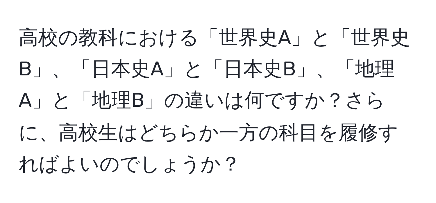 高校の教科における「世界史A」と「世界史B」、「日本史A」と「日本史B」、「地理A」と「地理B」の違いは何ですか？さらに、高校生はどちらか一方の科目を履修すればよいのでしょうか？