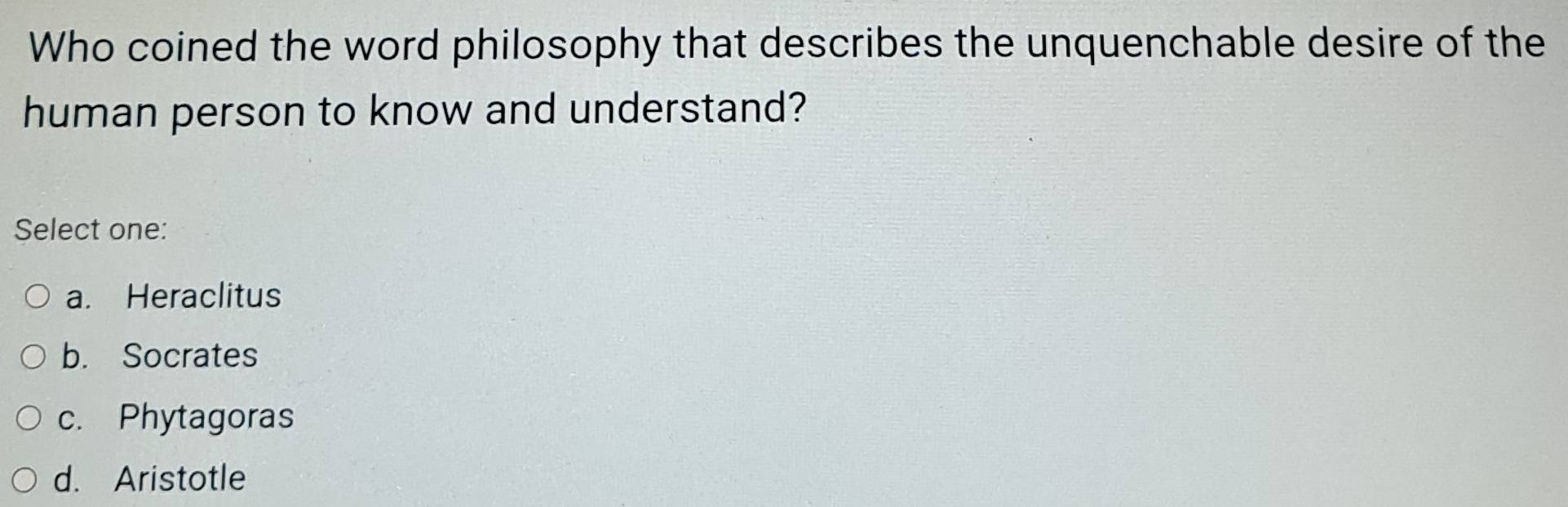 Who coined the word philosophy that describes the unquenchable desire of the
human person to know and understand?
Select one:
a. Heraclitus
b. Socrates
c. Phytagoras
d. Aristotle