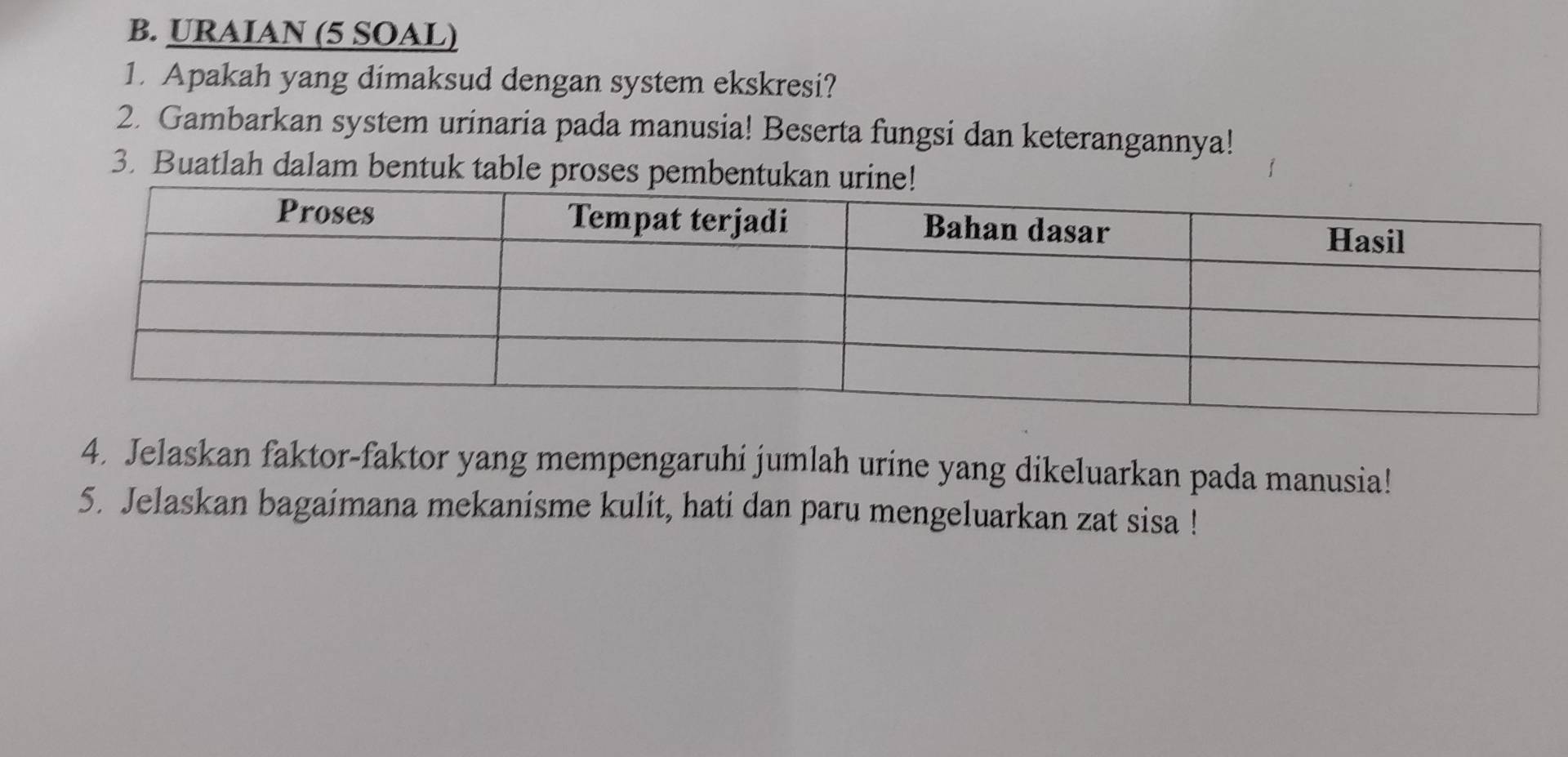 URAIAN (5 SOAL) 
1. Apakah yang dimaksud dengan system ekskresi? 
2. Gambarkan system urinaria pada manusia! Beserta fungsi dan keterangannya! 
3. Buatlah dalam bentuk table proses pem 
4. Jelaskan faktor-faktor yang mempengaruhi jumlah urine yang dikeluarkan pada manusia! 
5. Jelaskan bagaimana mekanisme kulit, hati dan paru mengeluarkan zat sisa !