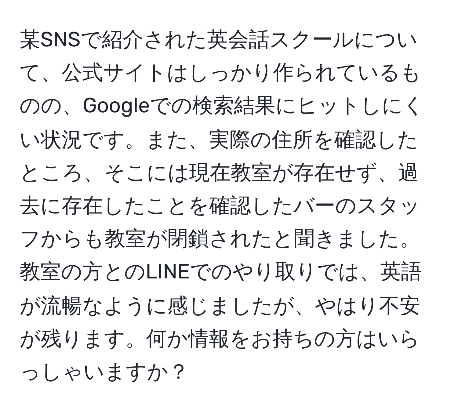 某SNSで紹介された英会話スクールについて、公式サイトはしっかり作られているものの、Googleでの検索結果にヒットしにくい状況です。また、実際の住所を確認したところ、そこには現在教室が存在せず、過去に存在したことを確認したバーのスタッフからも教室が閉鎖されたと聞きました。教室の方とのLINEでのやり取りでは、英語が流暢なように感じましたが、やはり不安が残ります。何か情報をお持ちの方はいらっしゃいますか？