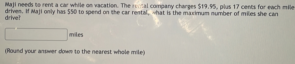 Maji needs to rent a car while on vacation. The rental company charges $19.95, plus 17 cents for each mile
driven. If Maji only has $50 to spend on the car rental, what is the maximum number of miles she can 
drive?
miles
(Round your answer down to the nearest whole mile)