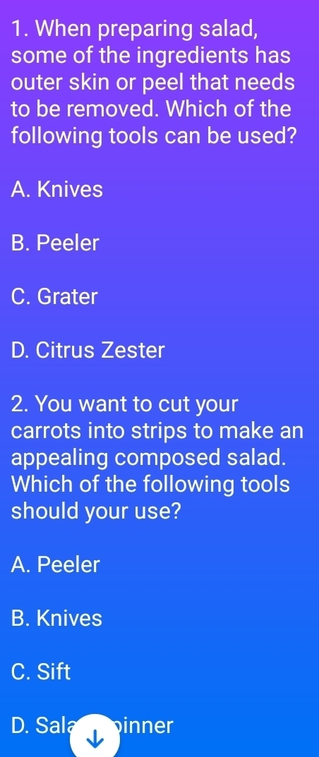 When preparing salad,
some of the ingredients has
outer skin or peel that needs
to be removed. Which of the
following tools can be used?
A. Knives
B. Peeler
C. Grater
D. Citrus Zester
2. You want to cut your
carrots into strips to make an
appealing composed salad.
Which of the following tools
should your use?
A. Peeler
B. Knives
C. Sift
D. Sala inner