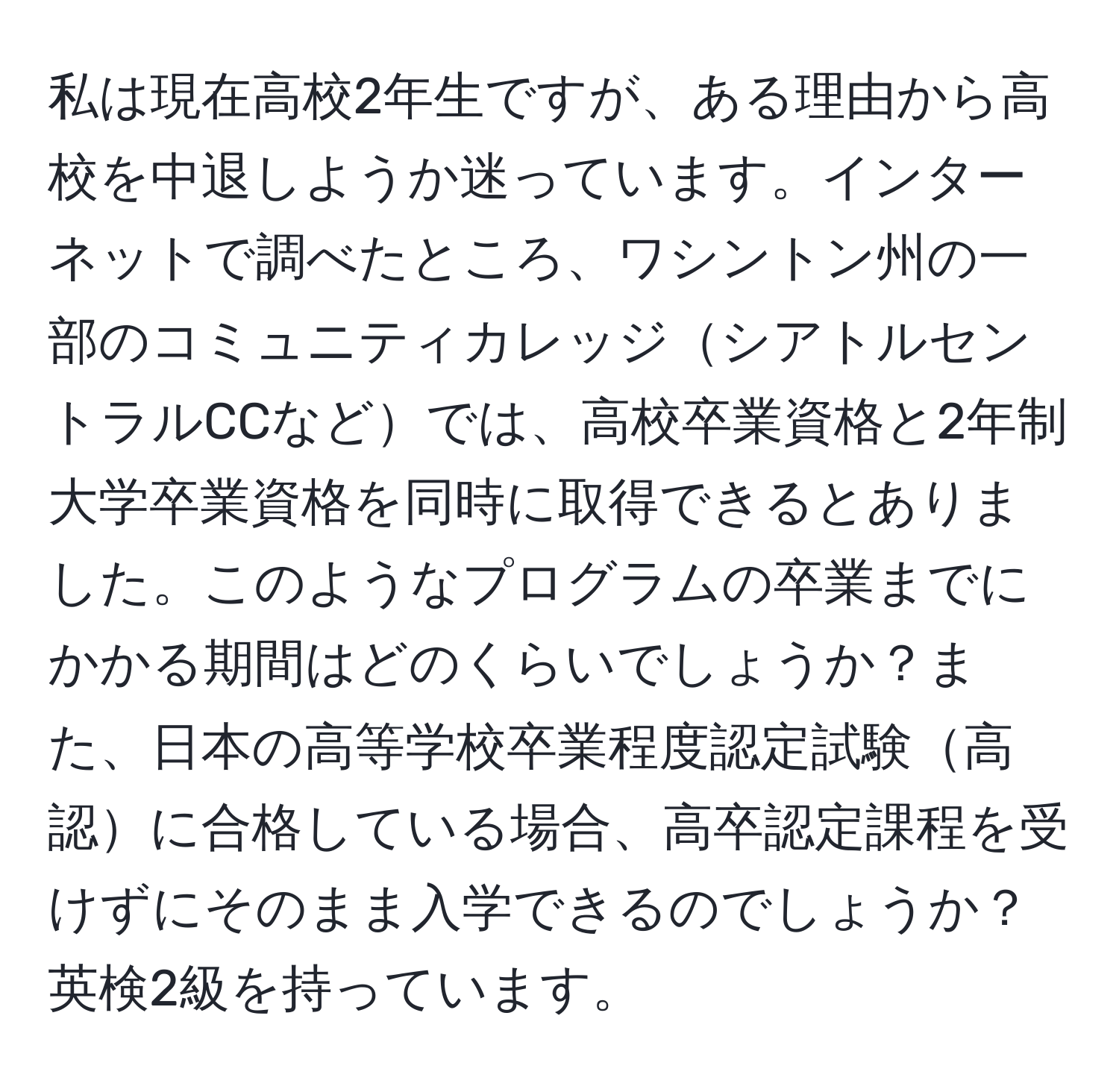 私は現在高校2年生ですが、ある理由から高校を中退しようか迷っています。インターネットで調べたところ、ワシントン州の一部のコミュニティカレッジシアトルセントラルCCなどでは、高校卒業資格と2年制大学卒業資格を同時に取得できるとありました。このようなプログラムの卒業までにかかる期間はどのくらいでしょうか？また、日本の高等学校卒業程度認定試験高認に合格している場合、高卒認定課程を受けずにそのまま入学できるのでしょうか？英検2級を持っています。