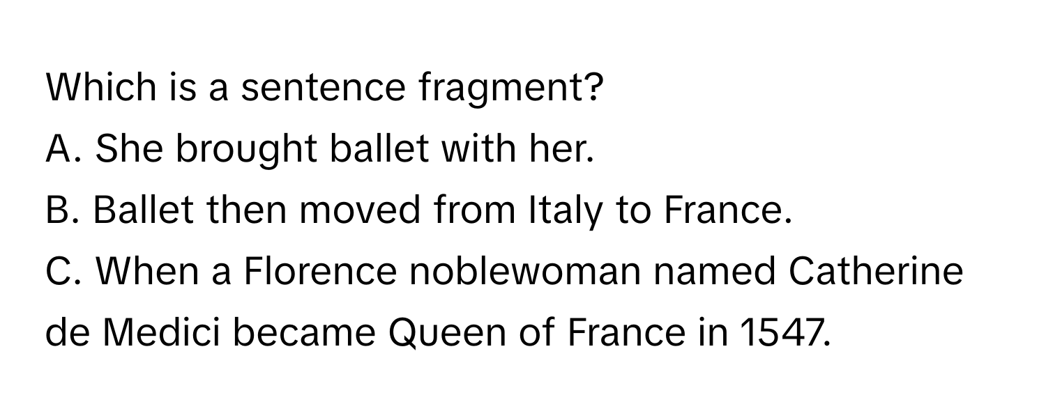 Which is a sentence fragment?
A. She brought ballet with her.
B. Ballet then moved from Italy to France.
C. When a Florence noblewoman named Catherine de Medici became Queen of France in 1547.