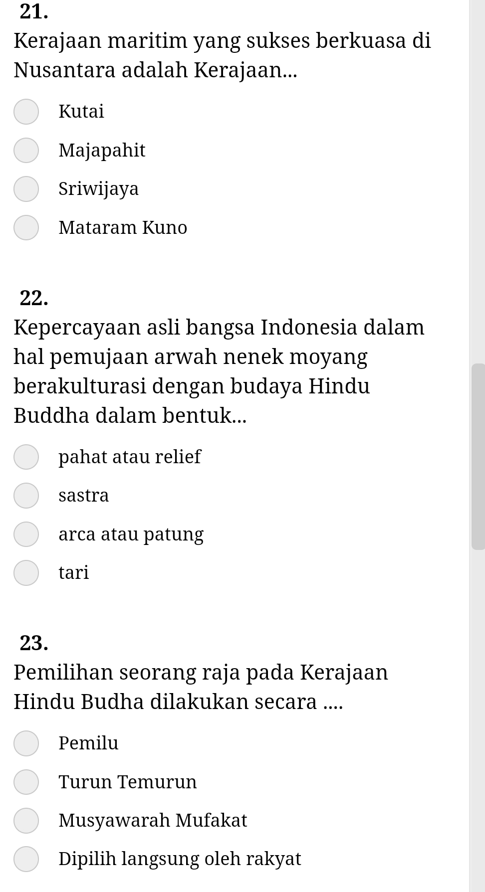 Kerajaan maritim yang sukses berkuasa di
Nusantara adalah Kerajaan...
Kutai
Majapahit
Sriwijaya
Mataram Kuno
22.
Kepercayaan asli bangsa Indonesia dalam
hal pemujaan arwah nenek moyang
berakulturasi dengan budaya Hindu
Buddha dalam bentuk...
pahat atau relief
sastra
arca atau patung
tari
23.
Pemilihan seorang raja pada Kerajaan
Hindu Budha dilakukan secara ....
Pemilu
Turun Temurun
Musyawarah Mufakat
Dipilih langsung oleh rakyat