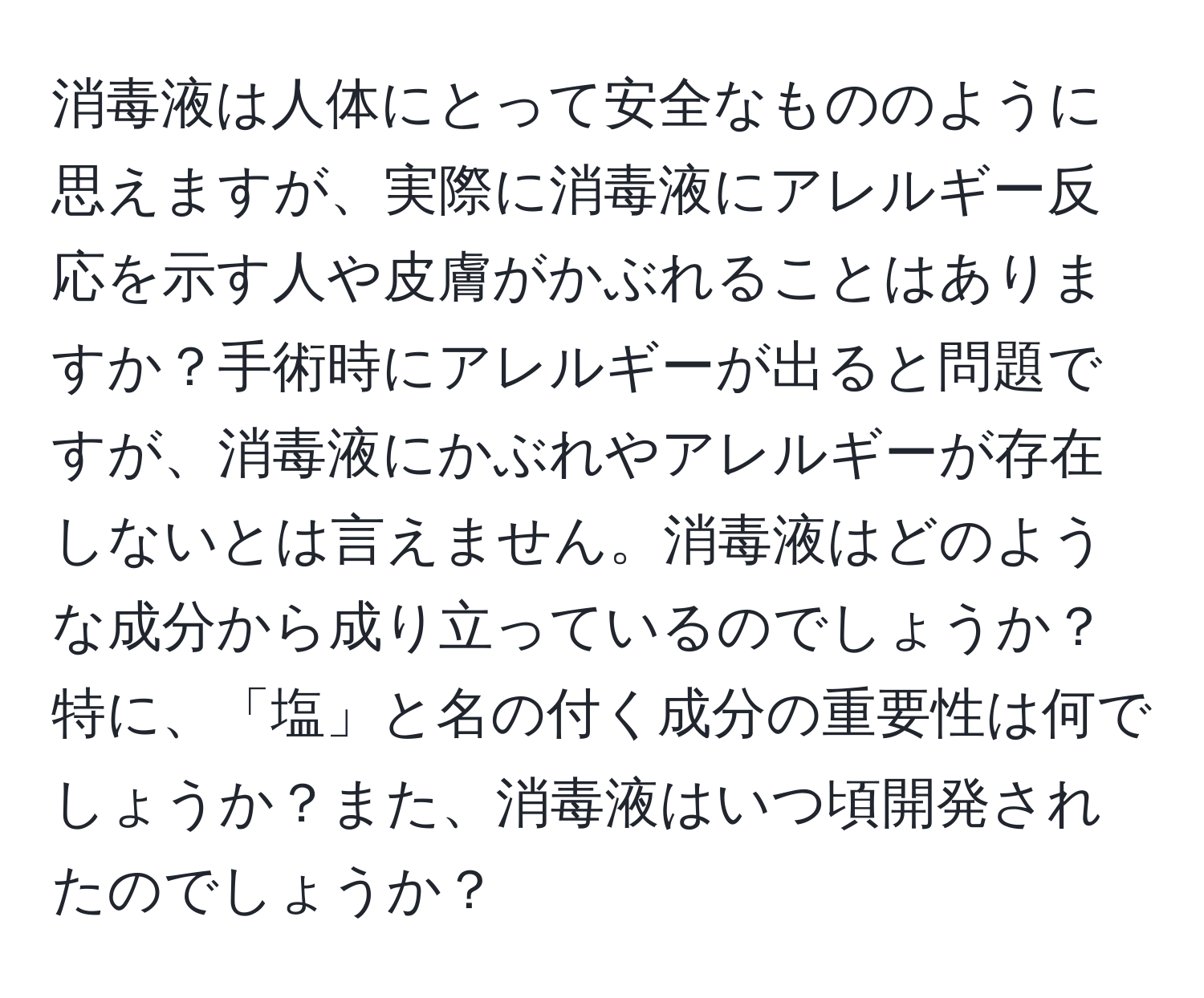 消毒液は人体にとって安全なもののように思えますが、実際に消毒液にアレルギー反応を示す人や皮膚がかぶれることはありますか？手術時にアレルギーが出ると問題ですが、消毒液にかぶれやアレルギーが存在しないとは言えません。消毒液はどのような成分から成り立っているのでしょうか？特に、「塩」と名の付く成分の重要性は何でしょうか？また、消毒液はいつ頃開発されたのでしょうか？