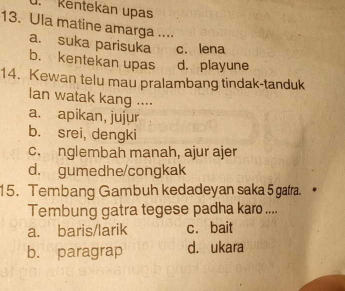 Kentekan upas
13. Ula matine amarga ....
a. suka parisuka c. lena
b. kentekan upas d. playune
14. Kewan telu mau pralambang tindak-tanduk
Ian watak kang ....
a. apikan, jujur
b. srei, dengki
c. nglembah manah, ajur ajer
d. gumedhe/congkak
15. Tembang Gambuh kedadeyan saka 5 gatra.
Tembung gatra tegese padha karo ....
a. baris/larik c. bait
b. paragrap
d. ukara