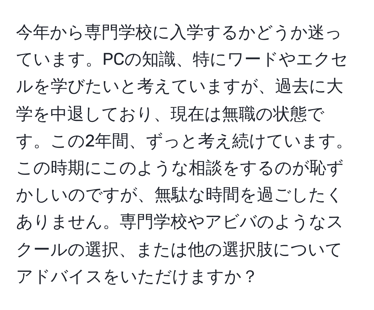 今年から専門学校に入学するかどうか迷っています。PCの知識、特にワードやエクセルを学びたいと考えていますが、過去に大学を中退しており、現在は無職の状態です。この2年間、ずっと考え続けています。この時期にこのような相談をするのが恥ずかしいのですが、無駄な時間を過ごしたくありません。専門学校やアビバのようなスクールの選択、または他の選択肢についてアドバイスをいただけますか？