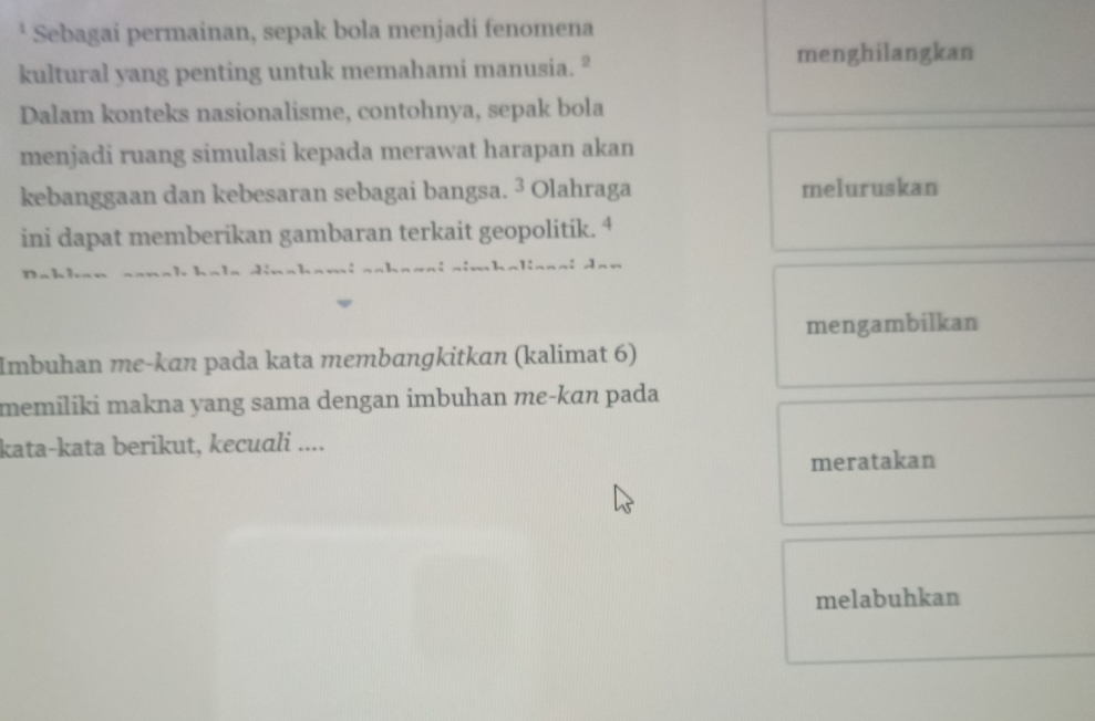 Sebagai permainan, sepak bola menjadi fenomena 
menghilangkan 
kultural yang penting untuk memahami manusia. " 
Dalam konteks nasionalisme, contohnya, sepak bola 
menjadi ruang simulasi kepada merawat harapan akan 
kebanggaan dan kebesaran sebagai bangsa. ³ Olahraga meluruskan 
ini dapat memberikan gambaran terkait geopolitik. 4 
~ ~ k dha l inn ai dan 
mengambilkan 
Imbuhan me-kɑn pada kata membangkitkan (kalimat 6) 
memiliki makna yang sama dengan imbuhan me-kɑn pada 
kata-kata berikut, kecuali .... 
meratakan 
melabuhkan