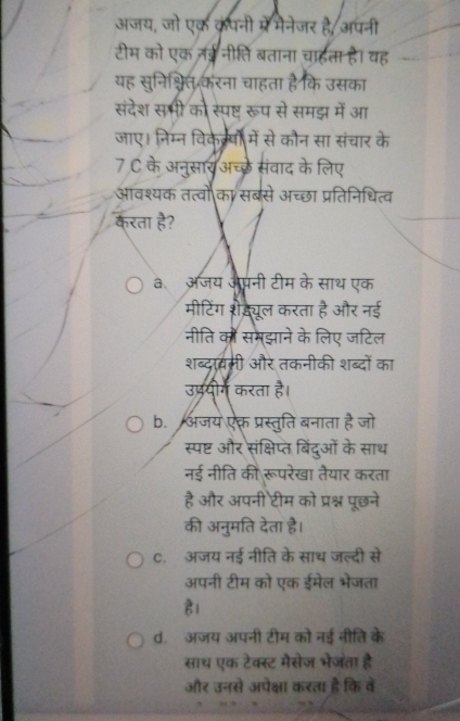 अजय, जो एक कंपनी म्रें मेनेजर है, अपनी
टीम को एक नईनीति बताना चाहता है। वह
यह सुनिश्चित करना चाहता है कि उसका
संदेश सभी को स्पष्ट रूप से समझ में आ
जाए। निम्न विके्षों में से कौन सा संचार के
7 C के अनुसार अच्छे संवाद के लिए
आवश्यक तत्वो का सबसे अच्छा प्रतिनिधित्व
करता है?
aॉ अजय औपनी टीम के साथ एक
मीटिंग शैज़्यूल करता है और नई
नीति को समझाने के लिए जटिल
शब्दावमी और तकनीकी शब्दों का
उप्रयोग करता है।
b. अजय ऐकत प्रस्तुति बनाता है जो
स्पष्ट और संक्षिप्त बिंदुओं के साथ
नई नीति की रूपरेखा तैयार करता
है और अपनी टीम को प्रश्न पूछने
की अनुमति देता है।
C. अजय नई नीति के साथ जल्दी से
अपनी टीम को एक ईमेल भेजता
है।
d. अजय अपनी टीम को नई नीति के
साथ एक टेक्स्ट मैसेज भेजता है
और उनसे अपेक्षा करता है कि वे