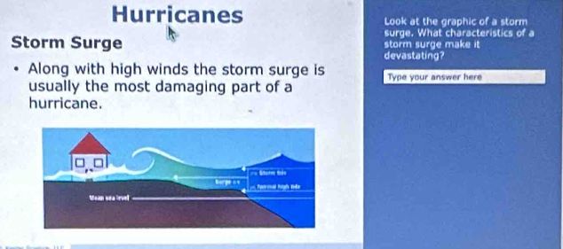 Hurricanes Look at the graphic of a storm 
surge. What characteristics of a 
Storm Surge storm surge make it 
devastating? 
Along with high winds the storm surge is Type your answer here 
usually the most damaging part of a 
hurricane.