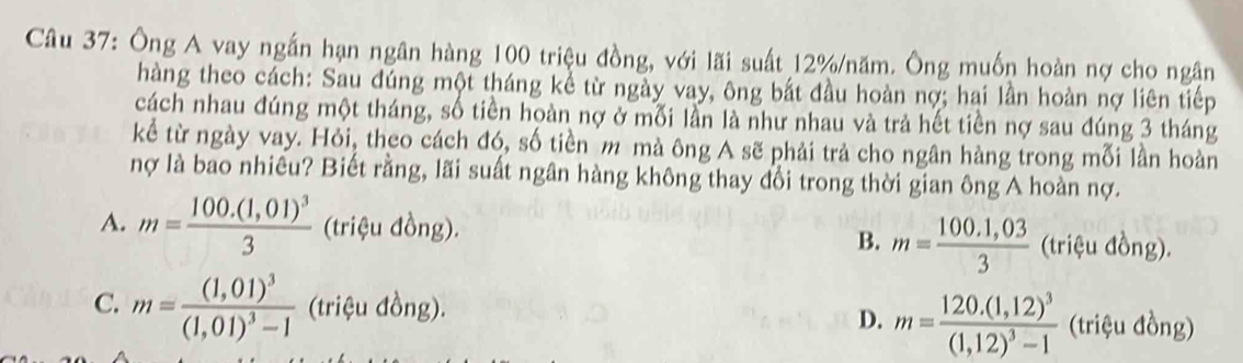 Ông A vay ngắn hạn ngân hàng 100 triệu đồng, với lãi suất 12% /năm. Ông muốn hoàn nợ cho ngân
hàng theo cách: Sau đúng một tháng kể từ ngày vay, ông bắt đầu hoàn nợ; hai lần hoàn nợ liên tiếp
cách nhau đúng một tháng, số tiền hoàn nợ ở mối lần là như nhau và trả hết tiền nợ sau đúng 3 tháng
kể từ ngày vay. Hỏi, theo cách đó, số tiền m mà ông A sẽ phải trả cho ngân hàng trong mỗi lần hoàn
nợ là bao nhiêu? Biết rằng, lãi suất ngân hàng không thay đổi trong thời gian ông A hoàn nợ.
A. m=frac 100.(1,01)^33 (triệu đồng).
B. m= (100.1,03)/3  (triệu d ong)
C. m=frac (1,01)^3(1,01)^3-1 (triệu đồng).
D. m=frac 120.(1,12)^3(1,12)^3-1 (triệu đồng)