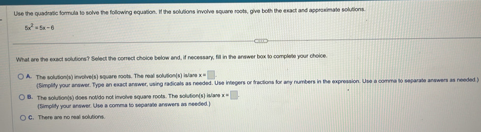 Use the quadratic formula to solve the following equation. If the solutions involve square roots, give both the exact and approximate solutions.
5x^2=5x-6
What are the exact solutions? Select the correct choice below and, if necessary, fill in the answer box to complete your choice.
A. The solution(s) involve(s) square roots. The real solution(s) is/are x=□. 
(Simplify your answer. Type an exact answer, using radicals as needed. Use integers or fractions for any numbers in the expression. Use a comma to separate answers as needed.)
B. The solution(s) does not/do not involve square roots. The solution(s) is/are x=□. 
(Simplify your answer. Use a comma to separate answers as needed.)
C. There are no real solutions.