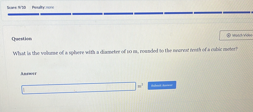 Score: 9/10 Penalty: none 
Question Watch Video 
What is the volume of a sphere with a diameter of 10 m, rounded to the nearest tenth of a cubic meter? 
Answer
m^3 Submit Answer