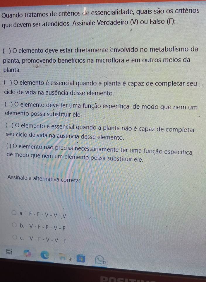 Quando tratamos de critérios de essencialidade, quais são os critérios
que devem ser atendidos. Assinale Verdadeiro (V) ou Falso (F):
( ) O elemento deve estar diretamente envolvido no metabolismo da
planta, promovendo benefícios na microflora e em outros meios da
planta.
 ) O elemento é essencial quando a planta é capaz de completar seu
ciclo de vida na ausência desse elemento.
( ) O elemento deve ter uma função específica, de modo que nem um
elemento possa substituir ele.
( ) O elemento é essencial quando a planta não é capaz de completar
seu ciclo de vida na ausência desse elemento.
) O elemento não precisa necessariamente ter uma função específica,
de modo que nem um elemento possa substituir ele.
Assinale a alternativa correta:
a. F-F-V-V-V
b. V-F-F-V-F
C. V-F-V-V-F
15