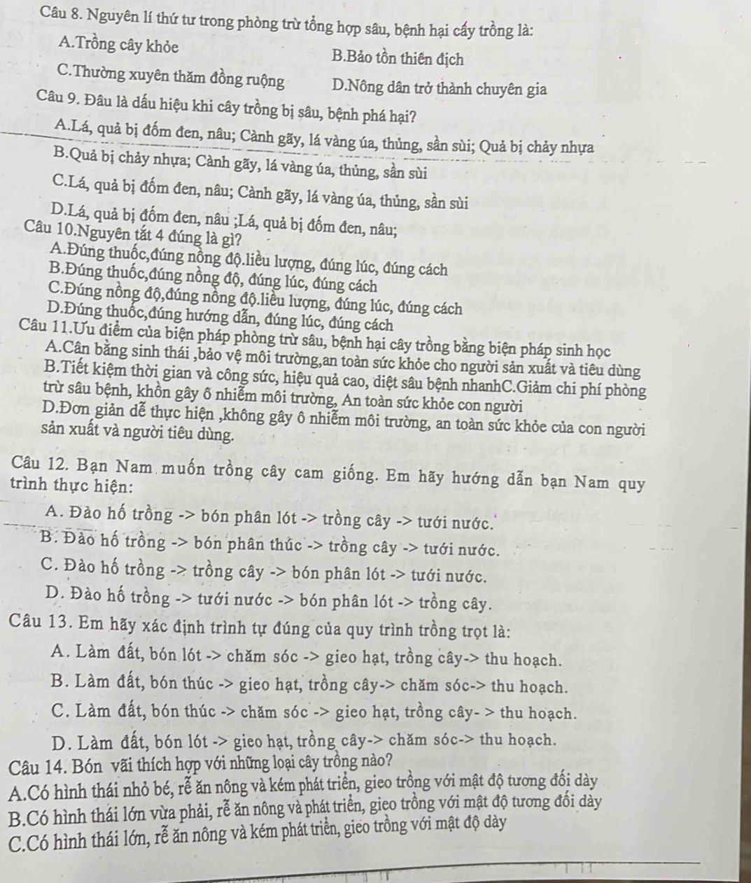 Nguyên lí thứ tư trong phòng trừ tổng hợp sâu, bệnh hại cấy trồng là:
A.Trồng cây khỏe B.Bảo tồn thiên địch
C.Thường xuyên thăm đồng ruộng D.Nông dân trở thành chuyên gia
Câu 9. Đâu là dấu hiệu khi cây trồng bị sâu, bệnh phá hại?
A.Lá, quả bị đốm đen, nâu; Cành gãy, lá vàng úa, thủng, sần sùi; Quả bị chảy nhựa
B.Quả bị chảy nhựa; Cành gãy, lá vàng úa, thủng, sần sùi
C.Lá, quả bị đốm đen, nâu; Cành gãy, lá vàng úa, thủng, sần sùi
D.Lá, quả bị đốm đen, nâu ;Lá, quả bị đốm đen, nâu;
Câu 10.Nguyên tắt 4 đúng là gì?
A.Đúng thuốc,đúng nồng độ.liều lượng, đúng lúc, đúng cách
B.Đúng thuốc,đúng nồng độ, đúng lúc, đúng cách
C.Đúng nồng độ,đúng nồng độ.liều lượng, đúng lúc, đúng cách
D.Đúng thuốc,đúng hướng dẫn, đúng lúc, đúng cách
Câu 11.Ưu điểm của biện pháp phòng trừ sâu, bệnh hại cây trồng bằng biện pháp sinh học
A.Cân bằng sinh thái ,bảo vệ môi trường,an toàn sức khỏe cho người sản xuất và tiêu dùng
B.Tiết kiệm thời gian và công sức, hiệu quả cao, diệt sâu bệnh nhanhC.Giảm chi phí phòng
trừ sâu bệnh, khồn gây ô nhiễm môi trường, An toàn sức khỏe con người
D.Đơn giản dễ thực hiện ,không gây ô nhiễm môi trường, an toàn sức khỏe của con người
sản xuất và người tiêu dùng.
Câu 12. Bạn Nam muốn trồng cây cam giống. Em hãy hướng dẫn bạn Nam quy
trình thực hiện:
A. Đào hố trồng -> bón phân lót -> trồng cây -> tưới nước.''
B. Đào hố trồng -> bón phân thúc -> trồng cây -> tưới nước.
C. Đào hố trồng -> trồng cây -> bón phân lót -> tưới nước.
D. Đào hố trồng -> tưới nước -> bón phân lót -> trồng cây.
Câu 13. Em hãy xác định trình tự đúng của quy trình trồng trọt là:
A. Làm đất, bón lót -> chăm sóc -> gieo hạt, trồng cây-> thu hoạch.
B. Làm đất, bón thúc -> gieo hạt, trồng cây-> chăm sóc-> thu hoạch.
C. Làm đất, bón thúc -> chăm sóc -> gieo hạt, trồng cây- > thu hoạch.
D. Làm đất, bón lót -> gieo hạt, trồng cây-> chăm sóc-> thu hoạch.
Câu 14. Bón vãi thích hợp với những loại cây trồng nào?
A.Có hình thái nhỏ bé, rễ ăn nông và kém phát triển, gieo trồng với mật độ tương đổi dày
B.Có hình thái lớn vừa phải, rễ ăn nông và phát triển, gieo trồng với mật độ tương đổi dày
C.Có hình thái lớn, rễ ăn nông và kém phát triển, gieo trồng với mật độ dày