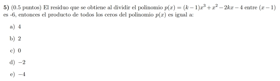 (0.5 puntos) El residuo que se obtiene al dividir el polinomio p(x)=(k-1)x^3+x^2-2kx-4 entre (x-1)
es -6, entonces el producto de todos los ceros del polinomio p(x) es igual a:
a) 4
b) 2
c) 0
d) -2
e) -4