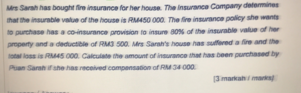 Mrs Sarah has bought fire insurance for her house. The Insurance Company determines 
that the insurable value of the house is RM450 000. The fire insurance policy she wants 
to purchase has a co-insurance provision to insure 80% of the insurable value of her 
property and a deductible of RM3 500. Mrs Sarah's house has suffered a fire and the 
total loss is RM45 000. Calculate the amount of insurance that has been purchased by 
Puan Sarah if she has received compensation of RM 34 000. 
[3 markah / marks]