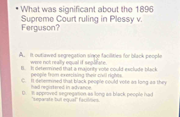 What was significant about the 1896
Supreme Court ruling in Plessy v.
Ferguson?
A. It outlawed segregation since facilities for black people
were not really equal if separate.
B. It determined that a majority vote could exclude black
people from exercising their civil rights.
C. It determined that black people could vote as long as they
had registered in advance.
D. It approved segregation as long as black people had
"separate but equal" facilities.