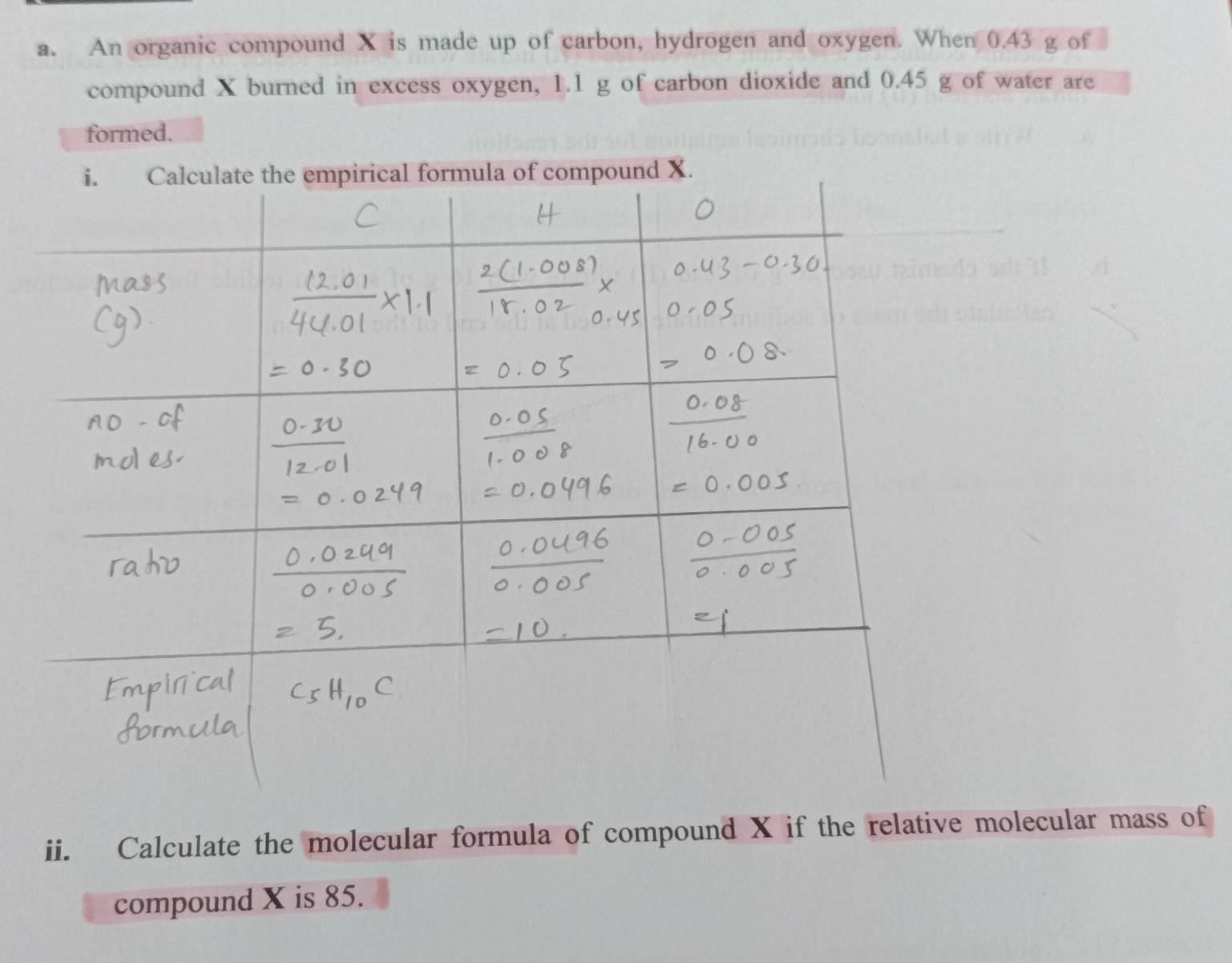 An organic compound X is made up of carbon, hydrogen and oxygen. When 0.43 g of 
compound X burned in excess oxygen, 1.1 g of carbon dioxide and 0.45 g of water are 
formed. 
ii. Calculate the molecular formula of compound X if the relative molecular mass of 
compound X is 85.