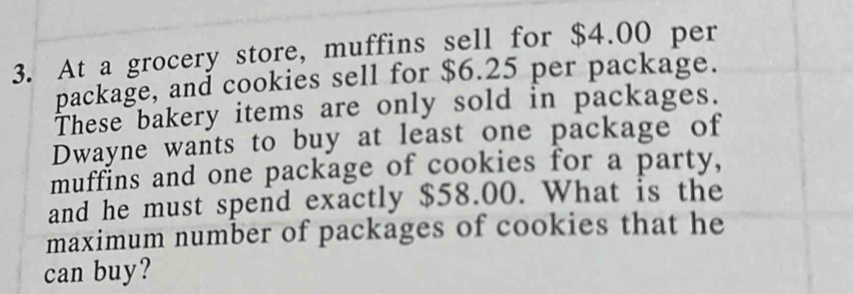 At a grocery store, muffins sell for $4.00 per 
package, and cookies sell for $6.25 per package. 
These bakery items are only sold in packages. 
Dwayne wants to buy at least one package of 
muffins and one package of cookies for a party, 
and he must spend exactly $58.00. What is the 
maximum number of packages of cookies that he 
can buy?