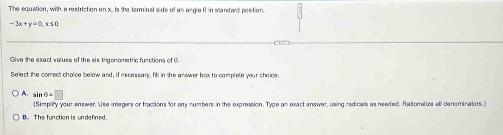 The equation, with a restriction on x, is the terminal side of an angleθ in standard position.
-3x+y=0, x≤ 0
Give the exact values of the six trigonometric functions of θ.
Select the correct choice below and, if necessary, fill in the answer box to complete your choice.
A. sin θ =□
(Simplify your answer. Use integers or fractions for any numbers in the expression. Type an exact answer, using radicals as needed. Rationalize all denominators.)
B. The function is undefined.