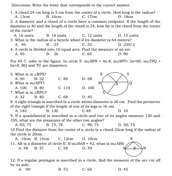 Directions: Write the letter that corresponds to the correct answer.
1. A chord 24 cm long is 5 cm from the center of a circle. How long is the radius?
A. 13cm B. 16cm C. 17cm D. 18cm
2. A diameter and a chord of a circle have a common endpoint. If the length of the
diameter is 40 and the length of the chord is 24, how far is the chord from the center
of the circle?
A. 16 units B. 18 units C. 12 units D. 15 units
3. What is the radius of a bicycle wheel if its diameter is 64 meters?
A. 46 B. 23 C. 32 D. 230/2
4. A circle is divided into 10 equal arcs. Find the measure of an arc.
A. 40 B. 36 C. 65 D. 90
For #5-7, refer to the figure. In circle P, m∠ RPS=4x-8,m∠ SPT=2x+60,m∠ TPQ=
6x+8 , RQ and TU are diameters.
5. What is m∠ RPS )
A. 40 B. 32 C. 80 D. 68
6. What is m∠ SPT 2
A. 100 B. 80 C. 110 D. 100
7. What is m∠ RPU 2
A. 32 B. 80 C. 68 D. 40
8. A right triangle is inscribed in a circle whose diameter is 20 cm. Find the perimeter
of the right triangle if the length of one of its legs is 16 cm.
A. 182 B. 130 C.48 D. 10
9. If a quadrilateral is inscribed in a circle and two of its angles measure 130 and
105, what are the measures of the other two angles?
A. 85, 75 B. 75, 78 C. 98, 75 D. 50, 75
10 Find the distance from the center of a circle to a chord 32cm long if the radius of
the circle is 20cm.
A. 16cm B. 14cm C. 12cm D. 10cm 
11. AB is a diameter of circle E. If m∠ BAS=42 , what is m∠ ABS
A. 48 B. 57 C. 58 D. 59 
12. If a regular pentagon is inscribed in a circle, find the measure of the arc cut off
by its side.
A. 90 B. 72 C. 60 D. 45