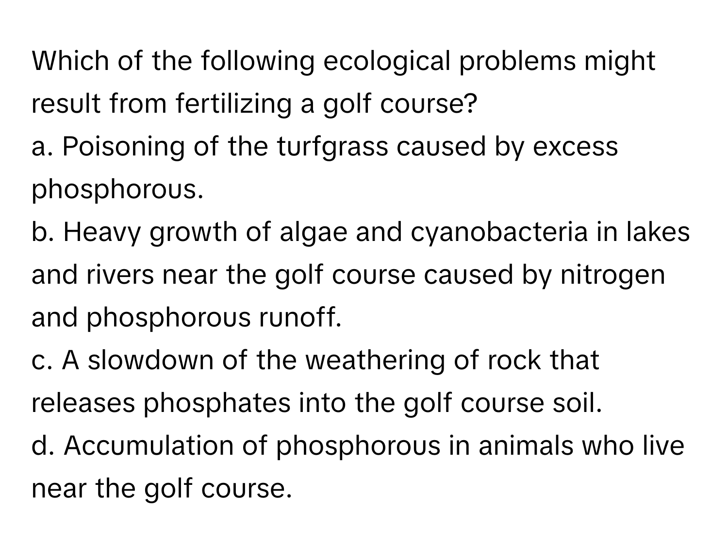 Which of the following ecological problems might result from fertilizing a golf course?

a. Poisoning of the turfgrass caused by excess phosphorous.
b. Heavy growth of algae and cyanobacteria in lakes and rivers near the golf course caused by nitrogen and phosphorous runoff.
c. A slowdown of the weathering of rock that releases phosphates into the golf course soil.
d. Accumulation of phosphorous in animals who live near the golf course.