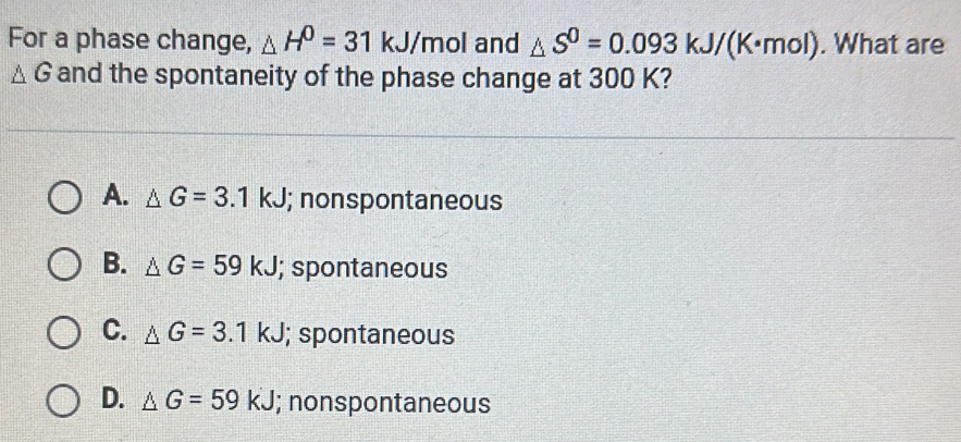 For a phase change, △ H^0=31kJ/mol and △ S^0=0.093kJ/(K· mol). What are
△ G and the spontaneity of the phase change at 300 K?
A. △ G=3.1kJ; nonspontaneous
B. △ G=59kJ; spontaneous
C. △ G=3.1kJ; spontaneous
D. △ G=59kJ; nonspontaneous