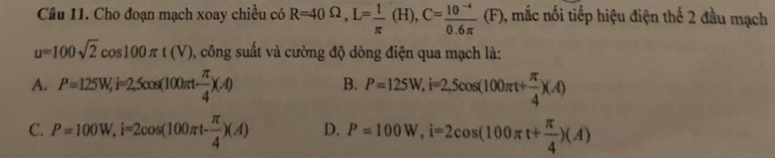 Cho đoạn mạch xoay chiều có R=40Omega , L= 1/π  (H), C= (10^(-4))/0.6π  (F) 0, mắc nối tiếp hiệu điện thế 2 đầu mạch
u=100sqrt(2)cos 100π t(V) , công suất và cường độ dòng điện qua mạch là:
A. P=125W, i=2,5cos (100π t- π /4 )(A) P=125W, i=2,5cos (100π t+ π /4 )(A)
B.
C. P=100W, i=2cos (100π t- π /4 )(A) P=100W, i=2cos (100π t+ π /4 )(A)
D.