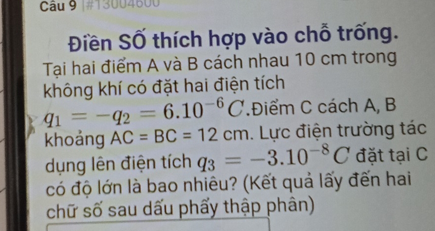 #13004600 
Điền Số thích hợp vào chỗ trống. 
Tại hai điểm A và B cách nhau 10 cm trong 
không khí có đặt hai điện tích
q_1=-q_2=6.10^(-6)C.Điểm C cách A, B
khoảng AC=BC=12cm. Lực điện trường tác 
dụng lên điện tích q_3=-3.10^(-8)C đặt tại C
có độ lớn là bao nhiêu? (Kết quả lấy đến hai 
chữ số sau dấu phẩy thập phân)