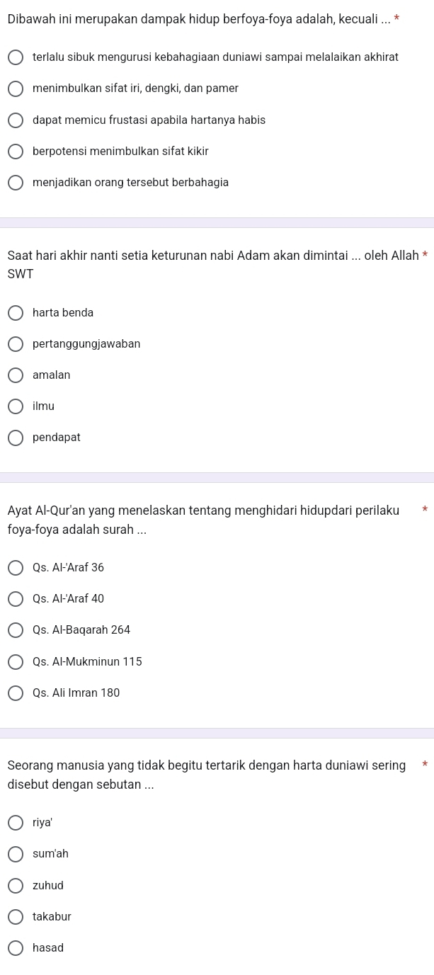 Dibawah ini merupakan dampak hidup berfoya-foya adalah, kecuali ... *
terlalu sibuk mengurusi kebahagiaan duniawi sampai melalaikan akhirat
menimbulkan sifat iri, dengki, dan pamer
dapat memicu frustasi apabila hartanya habis
berpotensi menimbulkan sifat kikir
menjadikan orang tersebut berbahagia
Saat hari akhir nanti setia keturunan nabi Adam akan dimintai ... oleh Allah *
SWT
harta benda
pertanggungjawaban
amalan
ilmu
pendapat
Ayat Al-Qur'an yang menelaskan tentang menghidari hidupdari perilaku
foya-foya adalah surah ...
Qs. Al-'Araf 36
Qs. Al-'Araf 40
Qs. Al-Baqarah 264
Qs. Al-Mukminun 115
Qs. Ali Imran 180
Seorang manusia yang tidak begitu tertarik dengan harta duniawi sering
disebut dengan sebutan ...
riya' 
sum'ah
zuhud
takabur
hasad