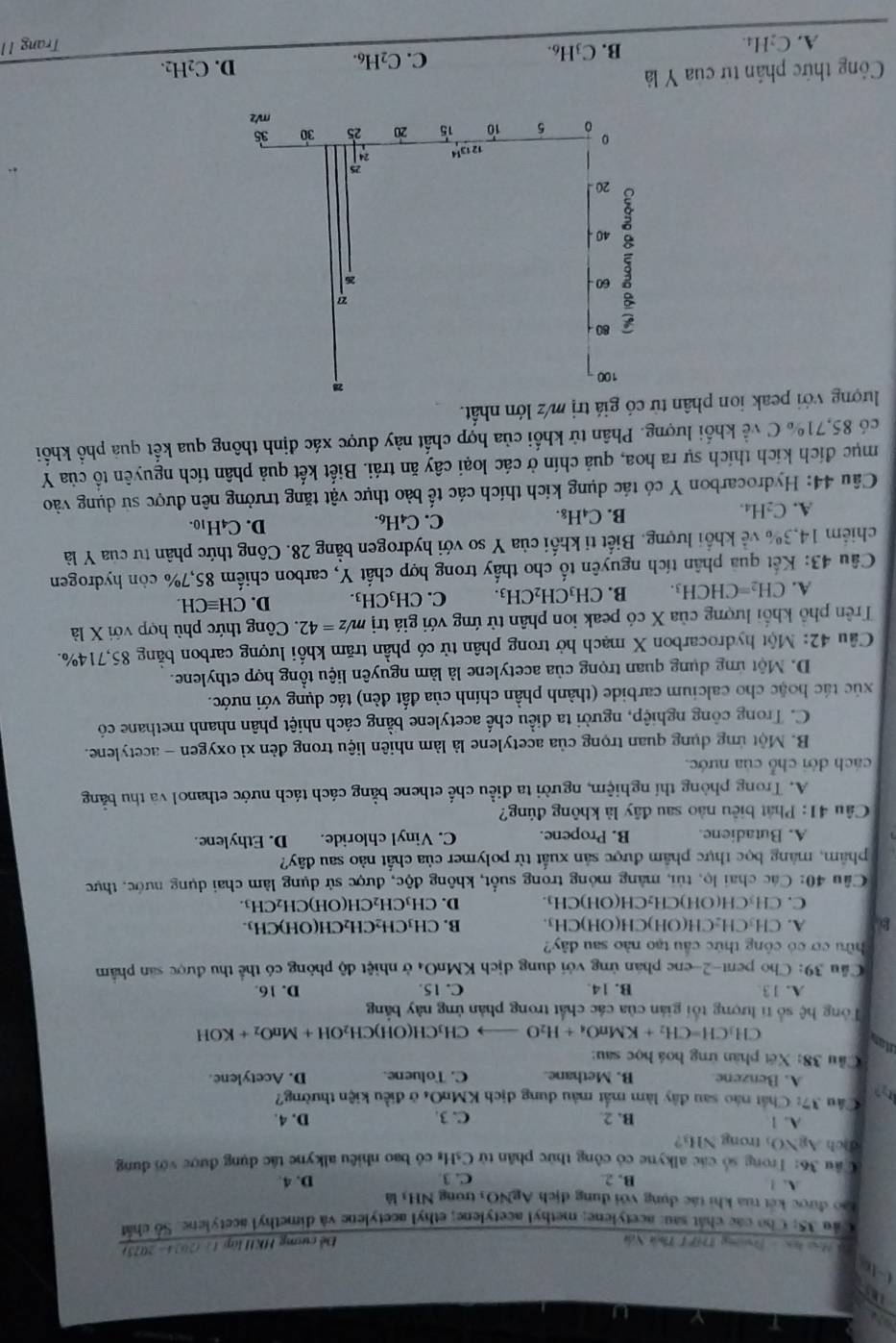 0-1c
Hoa họa '  Trường 1H7 1 Thời Nón Đề cương H KHlaget/C(s=2075)
Cầu 35: Cho các chát sau: acetylene; methyl acetylene; ethyl acetylene và dimethyl acetylene. Số chấn
Lao được kết tua khi tác dụng với dụng dịch AgNO3 trong NH3 là
A. 1 B. 2 C. 3 D. 4.
Câu 36: Trong số các alkyne có công thức phân từ CsHỉ có bao nhiêu alkyne tác dụng được với dụng
dịch AgNO₃ trong NH₃?
A. 1 B. 2. C. 3. D. 4.
Câu 37: Chất nào sau đây làm mắt màu dung dịch KMnO4 ở điều kiện thường?
A. Benzene B. Methane. C. Toluene. D. Acetylene.
Cầu 38: Xét phân ứng hoá học sau:
utan
CH_3CH=CH_2+KMnO_4+H_2O CH₁CH(OH)( CH_2OH+MnO_2+KOH
Tổng hệ số tí lượng tối gián của các chất trong phản ứng này bằng
A. 13 B. 14 C. 15. D. 16.
Cầu 39: Cho pent-2-ene phán ứng với dung dịch KMnO4 ở nhiệt độ phòng có thể thu được sản phẩm
ữu cơ có công thức cầu tạo nào sau đây?
B A. CH₃CH₂CH(OH)CH(OH)CH₃ B. CH₃CH₂CH₂CH(OH)CH₃.
C. CH₃CH(OH)CH₂CH(OH)CH₃ D. CH₃CH₂CH(OH)CH₂CH₃.
Câu 40: Các chai lọ, tủi, màng mỏng trong suốt, không độc, được sử dụng làm chai dụng nước, thực
phẩm, màng bọc thực phẩm được sản xuất từ polymer của chất nào sau đây?
A. Butadiene B. Propene. C. Vinyl chloride. D. Ethylene.
* Câu 41: Phát biểu nào sau đây là không đủng?
A. Trong phòng thí nghiệm, người ta điều chế ethene bằng cách tách nước ethanol và thu bằng
cách dời chỗ của nước.
B. Một ứng dụng quan trọng của acetylene là làm nhiên liệu trong đèn xỉ oxygen - acetylene.
C. Trong công nghiệp, người ta điều chế acetylene bằng cách nhiệt phân nhanh methane có
xúc tác hoặc cho calcium carbide (thành phần chính của đất đèn) tác dụng với nước.
D. Một ứng dụng quan trọng của acetylene là làm nguyên liệu tổng hợp ethylene.
Câu 42: Một hydrocarbon X mạch hở trong phân tử có phần trăm khối lượng carbon bằng 85,714%.
Trên phố khối lượng của X có peak ion phân tử ứng với giá trị m yz=42 2. Công thức phù hợp với X là
A. CH_2=CHCH_3. B. CH_3CH_2CH_3. C. CH₃CH₃. D. CHequiv CH.
Câu 43: Kết qua phân tích nguyên tố cho thấy trong hợp chất Y, carbon chiếm 85,7% còn hydrogen
chiếm 14,3% về khối lượng. Biết ti khối của Y so với hydrogen bằng 28. Công thức phân tư của Y là
A. C₂H₄. B. C₄H₈. C. C₄H6. D. C4H10.
Câu 44: Hydrocarbon Y có tác dụng kích thích các tế bảo thực vật tăng trưởng nên được sử dụng vào
mục đích kích thích sự ra hoa, quả chín ở các loại cây ăn trái. Biết kết quả phân tích nguyên tổ của Y
có 85,71% C về khối lượng. Phân tử khối của hợp chất này được xác định thông qua kết qua phố khối
lượng với peak ion phân tử có giá trị m/z lớn nhất.
28
100
80
60 
26
40
20
25
0 12 1314    
。 5 10 15 20 25 30 35
mV2
Công thức phân tử của Y là
C. C₂H₆.
A. C₂H₄. B. C3H6. D. C_2H_2.
Trang 1