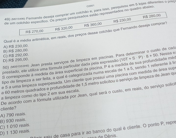 C0901
49) (м015496) Fernando deseja comprar um colchão e, para isso, pesquisou em 5 lojas diferentes o preç
de um colchão específico. Os preços pesquisados estão representados no quadro abaixo
R$ 280,00
R$ 270,00 R$ 320,00 R$ 360,00 R$ 230,00
Qual é a média aritmética, em reais, dos preços desse colchão que Fernando deseja comprar?
A) R$ 230,00.
B) R$ 280,00.
C) R$ 292,00.
50) (м091553н₆) Jean presta serviços de limpeza em piscinas. Para determinar o custo de cada
D) R$ 295,00.
S corresponde à medida da área superficial da piscina, P é a medida de sua profundidade méo (10T+S· P)· 8+50. Nessa e:
prestado, ele utiliza uma fórmula particular dada pela expressão
tipo de limpeza a ser feita, a qual é categorizada numa escala de 1 a 5, sendo 1 referente à lir
e 5 a uma limpeza superpesada. Um cliente que possui uma piscina com medida de área sup
a 60 metros quadrados e profundidade de 1,5 metro solicitou o serviço de limpeza de Jean qu
De acordo com a fórmula utilizada por Jean, qual será o custo, em reais, do serviço solicit
a limpeza como do tipo 2 em sua escala.
cliente?
A) 790 reais.
B) 930 reais.
C) 1 010 reais.
is saju de casa para ir ao banco do qual é cliente. O ponto P, repre
D) 1 130 reais.
ca de Dênis.