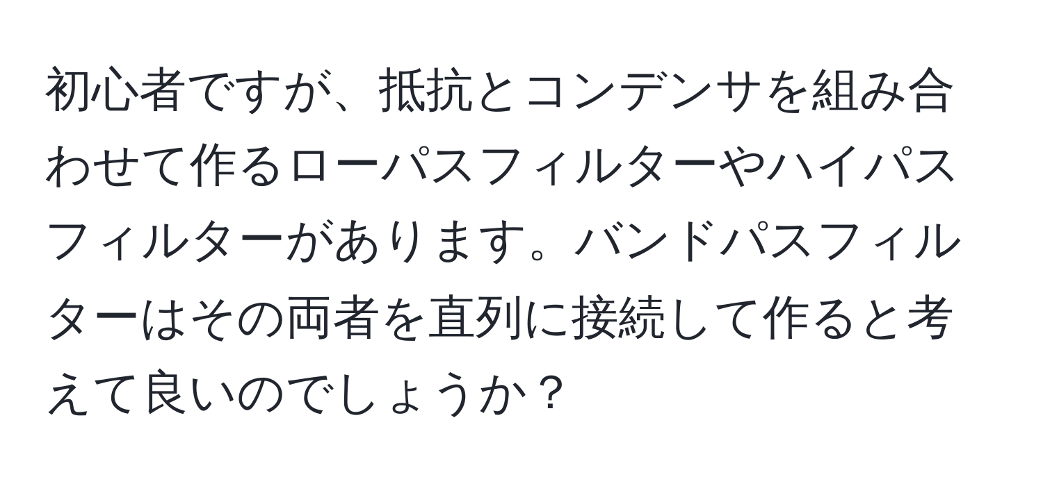 初心者ですが、抵抗とコンデンサを組み合わせて作るローパスフィルターやハイパスフィルターがあります。バンドパスフィルターはその両者を直列に接続して作ると考えて良いのでしょうか？